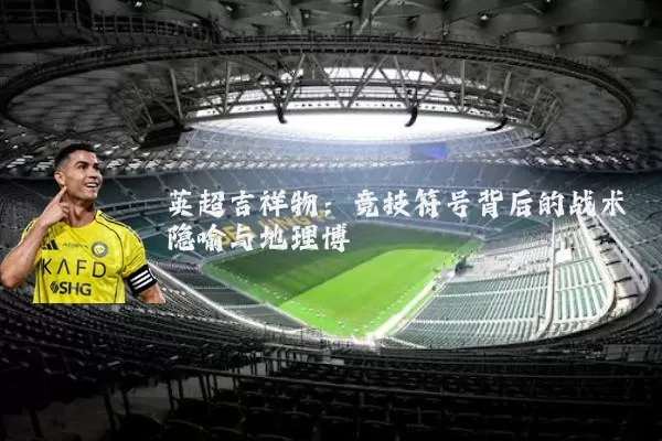 英超吉祥物:竞技符号背后的战术隐喻与地理博弈