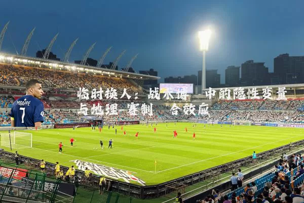 临时换人:战术博弈中的隐性变量与地理-赛制耦合效应